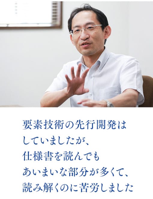 要素技術の先行開発はしていましたが、仕様書を読んでもあいまいな部分が多くて、読み解くのに苦労しました