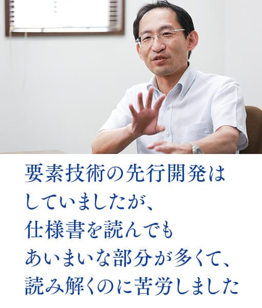 要素技術の先行開発はしていましたが、仕様書を読んでもあいまいな部分が多くて、読み解くのに苦労しました