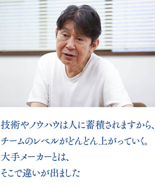 技術やノウハウは人に蓄積されますから、チームのレベルがどんどん上がっていく。大手メーカーとは、そこで違いが出ました