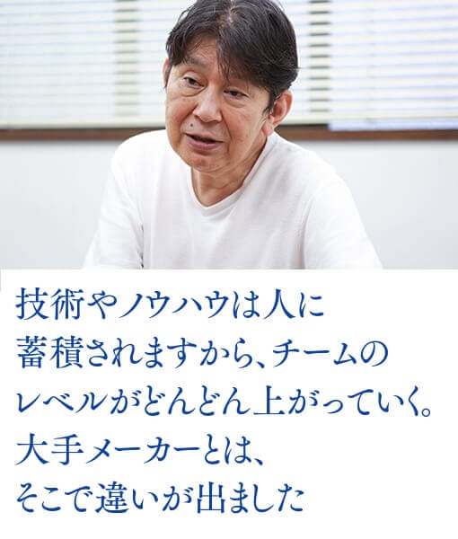 技術やノウハウは人に蓄積されますから、チームのレベルがどんどん上がっていく。大手メーカーとは、そこで違いが出ました