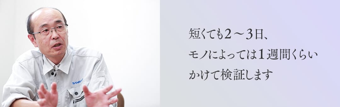 短くても2～3日、モノによっては1週間くらいかけて検証します