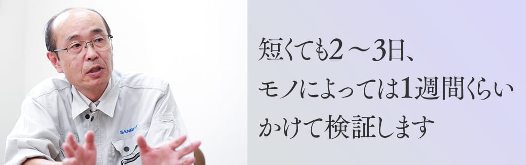 短くても2～3日、モノによっては1週間くらいかけて検証します