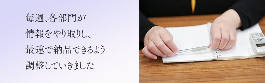 毎週、各部門が情報をやり取りし、最速で納品できるよう調整していきました