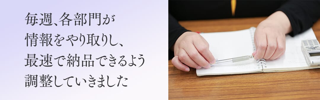 毎週、各部門が情報をやり取りし、最速で納品できるよう調整していきました