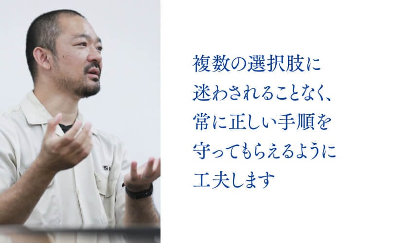 複数の選択肢に迷わされることなく、常に正しい手順を守ってもらえるように工夫します。