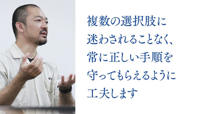 複数の選択肢に迷わされることなく、常に正しい手順を守ってもらえるように工夫します。