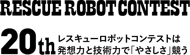 RESCUE ROBOT CONTEST 20th 記憶を伝え、技術を磨き、人を育てる レスキューロボットコンテストは発想力と技術力で「やさしさ」競う