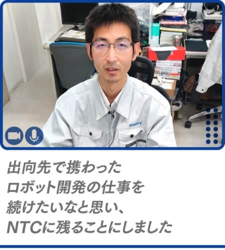 出向先で携わったロボット開発の仕事を続けたいなと思い、NTCに残ることにしました