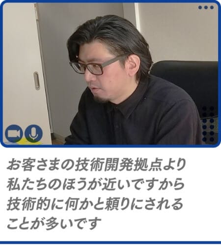 お客さまの技術開発拠点より私たちのほうが近いですから技術的に何かと頼りにされることが多いです