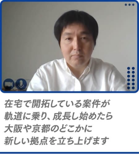 在宅で開拓している案件が軌道に乗り、成長し始めたら大阪や京都のどこかに新しい拠点を立ち上げます